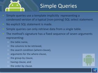 Simple Queries  Simple queries use a template implicitly  representing a condensed version of a typical (non-joining) SQL select statement.  No explicit SQL statement is made. Simple queries can only retrieve data from a single table.  The method’s signature has a fixed sequence of seven arguments representing:  the table name,  the columns to be retrieved,  the search condition (where-clause),  arguments for the where-clause,  the group-by clause,  having-clause, and  the order-by clause.  