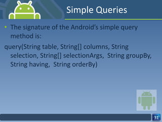 Simple Queries  The signature of the Android’s simple query method is: query(String table, String[] columns, String  selection, String[] selectionArgs,  String groupBy, String having,  String orderBy) 