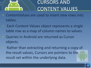 CURSORS AND CONTENT VALUES ContentValues are used to insert new rows into tables. Each Content Values object represents a single table row as a map of column names to values. Queries in Android are returned as Cursor  objects. Rather than extracting and returning a copy of the result values, Cursors are pointers to the  result set within the underlying data.  