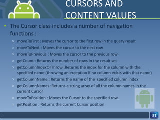CURSORS AND CONTENT VALUES The Cursor class includes a number of navigation functions : moveToFirst : Moves the cursor to the first row in the query result moveToNext : Moves the cursor to the next row moveToPrevious : Moves the cursor to the previous row getCount : Returns the number of rows in the result set getColumnIndexOrThrow :Returns the index for the column with the specified name (throwing an exception if no column exists with that name) getColumnName : Returns the name of the  specified column index getColumnNames :Returns a string array of all the column names in the current Cursor moveToPosition : Moves the Cursor to the specified row getPosition : Returns the current Cursor position 