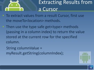 Extracting Results from a Cursor To extract values from a result Cursor, first use the moveTo<location> methods. Then use the type safe get<type> methods (passing in a column index) to return the value stored at the current row for the specified column. String columnValue = myResult.getString(columnIndex); 