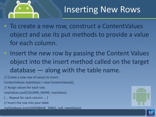 Inserting New Rows To create a new row, construct a ContentValues object and use its put methods to provide a value for each column.  Insert the new row by passing the Content Values object into the insert method called on the target database — along with the table name. // Create a new row of values to insert. ContentValues newValues = new ContentValues(); // Assign values for each row. newValues.put(COLUMN_NAME, newValue); [ ... Repeat for each column ... ] // Insert the row into your table myDatabase.insert(DATABASE_TABLE, null, newValues); 