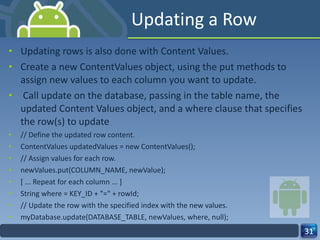 Updating a Row Updating rows is also done with Content Values. Create a new ContentValues object, using the put methods to assign new values to each column you want to update. Call update on the database, passing in the table name, the updated Content Values object, and a where clause that specifies the row(s) to update // Define the updated row content. ContentValues updatedValues = new ContentValues(); // Assign values for each row. newValues.put(COLUMN_NAME, newValue); [ ... Repeat for each column ... ] String where = KEY_ID + "=" + rowId; // Update the row with the specified index with the new values. myDatabase.update(DATABASE_TABLE, newValues, where, null); 