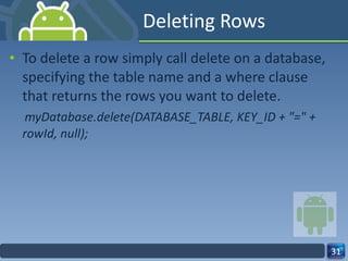 Deleting Rows To delete a row simply call delete on a database, specifying the table name and a where clause that returns the rows you want to delete. myDatabase.delete(DATABASE_TABLE, KEY_ID + "=" + rowId, null); 