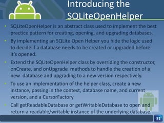 Introducing the SQLiteOpenHelper SQLiteOpenHelper is an abstract class used to implement the best practice pattern for creating, opening, and upgrading databases. By implementing an SQLite Open Helper you hide the logic used to decide if a database needs to be created or upgraded before it’s opened. Extend the SQLiteOpenHelper class by overriding the constructor, onCreate, and onUpgrade  methods to handle the creation of a new  database and upgrading to a new version respectively. To use an implementation of the helper class, create a new instance, passing in the context, database name, and current version, and a CursorFactory  Call getReadableDatabase or getWritableDatabase to open and  return a readable/writable instance of the underlying database. 
