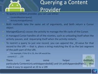 Querying a Content Provider To query a content provider, you can use either: ContentResolver.query()  Activity.managedQuery()  Both methods take the same set of arguments, and both return a Cursor object.  ManagedQuery() causes the activity to manage the life cycle of the Cursor.  A managed Cursor handles all of the niceties, such as unloading itself when the activity pauses, and  requerying itself when the activity restarts.  To restrict a query to just one record, you can append the _ID value for that record to the URI — that is, place a string matching the ID as the last segment of the path part of the URI.  For example, if the ID is 23, the URI would be:  content://. . . ./23 There are some helper methods, particularly ContentUris.withAppendedId() and Uri.withAppendedPath(), that make it easy to append an ID to a URI 