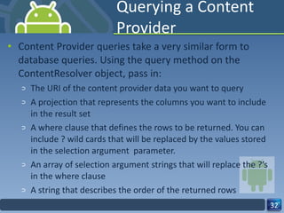 Querying a Content Provider Content Provider queries take a very similar form to database queries. Using the query method on the ContentResolver object, pass in: The URI of the content provider data you want to query A projection that represents the columns you want to include in the result set A where clause that defines the rows to be returned. You can include ? wild cards that will be replaced by the values stored in the selection argument  parameter. An array of selection argument strings that will replace the ?’s in the where clause  A string that describes the order of the returned rows 
