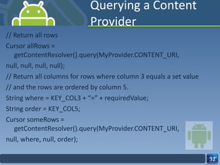 Querying a Content Provider // Return all rows Cursor allRows = getContentResolver().query(MyProvider.CONTENT_URI, null, null, null, null); // Return all columns for rows where column 3 equals a set value // and the rows are ordered by column 5. String where = KEY_COL3 + “=” + requiredValue; String order = KEY_COL5; Cursor someRows = getContentResolver().query(MyProvider.CONTENT_URI, null, where, null, order); 