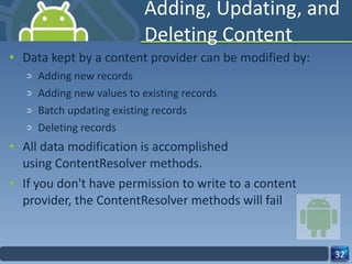 Adding, Updating, and Deleting Content Data kept by a content provider can be modified by: Adding new records Adding new values to existing records Batch updating existing records Deleting records All data modification is accomplished using ContentResolver methods.  If you don't have permission to write to a content provider, the ContentResolver methods will fail 