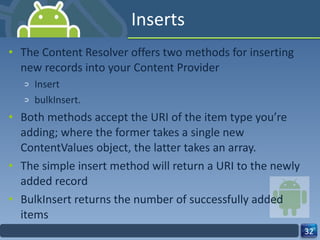 Inserts The Content Resolver offers two methods for inserting new records into your Content Provider  Insert  bulkInsert.  Both methods accept the URI of the item type you’re adding; where the former takes a single new ContentValues object, the latter takes an array. The simple insert method will return a URI to the newly added record BulkInsert returns the number of successfully added items 