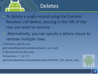 Deletes To delete a single record using the Content Resolver, call delete, passing in the URI of the row you want to remove. Alternatively, you can specify a where clause to remove multiple rows. // Remove a specific row. getContentResolver().delete(myRowUri, null, null); // Remove the first five rows. String where = “_id < 5”; getContentResolver().delete(MyProvider.CONTENT_URI, where, null); 