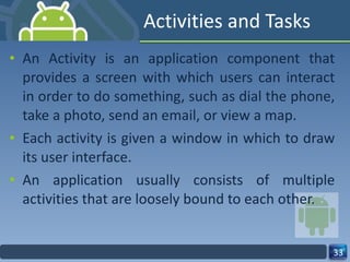 Activities and Tasks An Activity is an application component that provides a screen with which users can interact in order to do something, such as dial the phone, take a photo, send an email, or view a map. Each activity is given a window in which to draw its user interface. An application usually consists of multiple activities that are loosely bound to each other. 