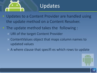 Updates Updates to a Content Provider are handled using the update method on a Content Resolver.  The update method takes the  following : URI of the target Content Provider ContentValues object that maps column names to updated values A where clause that specifi es which rows to update 