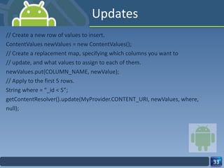 Updates // Create a new row of values to insert. ContentValues newValues = new ContentValues(); // Create a replacement map, specifying which columns you want to // update, and what values to assign to each of them. newValues.put(COLUMN_NAME, newValue); // Apply to the first 5 rows. String where = “_id < 5”; getContentResolver().update(MyProvider.CONTENT_URI, newValues, where, null); 