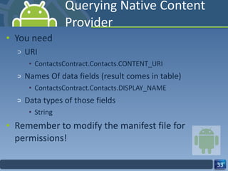 Querying Native Content Provider You need  URI ContactsContract.Contacts.CONTENT_URI Names Of data fields (result comes in table) ContactsContract.Contacts.DISPLAY_NAME Data types of those fields String Remember to modify the manifest file for permissions! 