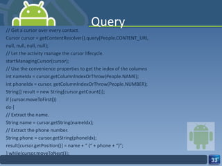 Query // Get a cursor over every contact. Cursor cursor = getContentResolver().query(People.CONTENT_URI, null, null, null, null); // Let the activity manage the cursor lifecycle. startManagingCursor(cursor); // Use the convenience properties to get the index of the columns int nameIdx = cursor.getColumnIndexOrThrow(People.NAME); int phoneIdx = cursor. getColumnIndexOrThrow(People.NUMBER); String[] result = new String[cursor.getCount()]; if (cursor.moveToFirst()) do { // Extract the name. String name = cursor.getString(nameIdx); // Extract the phone number. String phone = cursor.getString(phoneIdx); result[cursor.getPosition()] = name + “ (“ + phone + “)”; } while(cursor.moveToNext()); 
