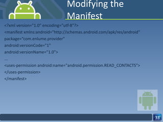 Modifying the Manifest <?xml version="1.0" encoding="utf-8"?> <manifest xmlns:android="http://schemas.android.com/apk/res/android" package=“com.enlume.provider" android:versionCode="1" android:versionName="1.0"> ... <uses-permission android:name="android.permission.READ_CONTACTS"> </uses-permission> </manifest> 