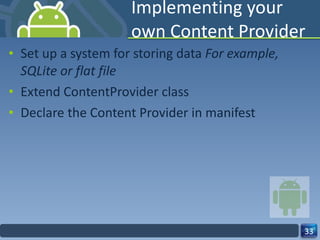 Implementing your own Content Provider Set up a system for storing data  For example, SQLite or flat file  Extend ContentProvider class  Declare the Content Provider in manifest 