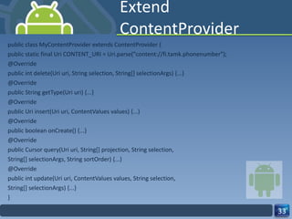Extend ContentProvider public class MyContentProvider extends ContentProvider { public static final Uri CONTENT_URI = Uri.parse("content://fi.tamk.phonenumber"); @Override public int delete(Uri uri, String selection, String[] selectionArgs) {...} @Override public String getType(Uri uri) {...} @Override public Uri insert(Uri uri, ContentValues values) {...} @Override public boolean onCreate() {...} @Override public Cursor query(Uri uri, String[] projection, String selection, String[] selectionArgs, String sortOrder) {...} @Override public int update(Uri uri, ContentValues values, String selection, String[] selectionArgs) {...} } 