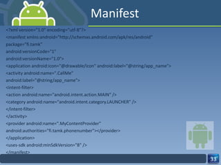 Manifest <?xml version="1.0" encoding="utf-8"?> <manifest xmlns:android="http://schemas.android.com/apk/res/android" package="fi.tamk" android:versionCode="1" android:versionName="1.0"> <application android:icon="@drawable/icon" android:label="@string/app_name"> <activity android:name=".CallMe" android:label="@string/app_name"> <intent-filter> <action android:name="android.intent.action.MAIN" /> <category android:name="android.intent.category.LAUNCHER" /> </intent-filter> </activity> <provider android:name=".MyContentProvider" android:authorities="fi.tamk.phonenumber"></provider> </application> <uses-sdk android:minSdkVersion="8" /> </manifest> 