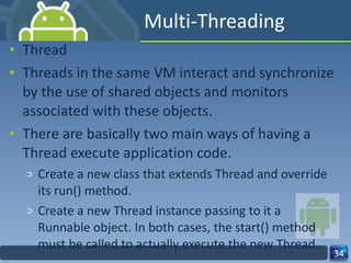 Multi-Threading Thread Threads in the same VM interact and synchronize by the use of shared objects and monitors associated with these objects.  There are basically two main ways of having a Thread execute application code.  Create a new class that extends Thread and override its run() method.  Create a new Thread instance passing to it a Runnable object. In both cases, the start() method must be called to actually execute the new Thread.  