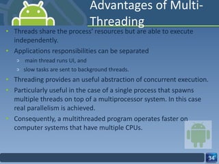 Advantages of Multi-Threading  Threads share the process' resources but are able to execute independently.  Applications responsibilities can be separated main thread runs UI, and  slow tasks are sent to background threads.  Threading provides an useful abstraction of concurrent execution.  Particularly useful in the case of a single process that spawns multiple threads on top of a multiprocessor system. In this case real parallelism is achieved.  Consequently, a multithreaded program operates faster on computer systems that have multiple CPUs.  