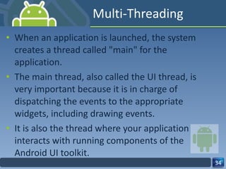 Multi-Threading When an application is launched, the system creates a thread called "main" for the application.  The main thread, also called the UI thread, is very important because it is in charge of dispatching the events to the appropriate widgets, including drawing events.  It is also the thread where your application interacts with running components of the Android UI toolkit. 