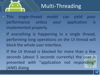 Multi-Threading This single-thread model can yield poor performance unless your application is implemented properly. If everything is happening in a single thread, performing long operations on the UI thread will block the whole user interface. If the UI thread is blocked for more than a few seconds (about 5 seconds currently) the user is presented with "application not responding" (ANR) dialog 