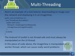 Multi-Threading Here's an example of a click listener downloading an image over the network and displaying it in an ImageView: public void onClick(View v) {   new Thread(new Runnable() {     public void run() {       Bitmap b = loadImageFromNetwork();       mImageView.setImageBitmap(b);     }   }).start(); } The Android UI toolkit is not thread-safe and must always be manipulated on the UI thread.  In this piece of code above, the ImageView is manipulated on a worker thread, which can cause really weird problems 