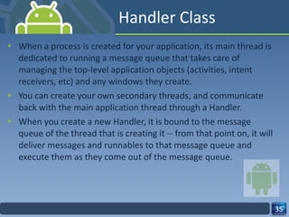 Handler Class When a process is created for your application, its main thread is dedicated to running a message queue that takes care of managing the top-level application objects (activities, intent receivers, etc) and any windows they create.  You can create your own secondary threads, and communicate back with the main application thread through a Handler.  When you create a new Handler, it is bound to the message queue of the thread that is creating it -- from that point on, it will deliver messages and runnables to that message queue and execute them as they come out of the message queue.  