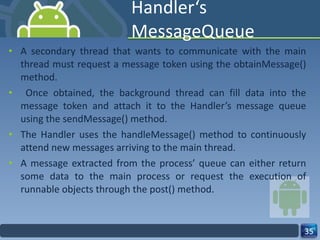 Handler‘s MessageQueue  A secondary thread that wants to communicate with the main thread must request a message token using the obtainMessage() method. Once obtained, the background thread can fill data into the message token and attach it to the Handler’s message queue using the sendMessage() method.  The Handler uses the handleMessage() method to continuously attend new messages arriving to the main thread.  A message extracted from the process’ queue can either return some data to the main process or request the execution of runnable objects through the post() method.  