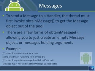 Messages  To send a Message to a Handler, the thread must first invoke obtainMessage() to get the Message object out of the pool.  There are a few forms of obtainMessage(), allowing you to just create an empty Message object, or messages holding arguments  Example  // thread 1 produces some local data  String localData = “Greeting from thread 1”;  // thread 1 requests a message & adds localData to it  Message mgs = myHandler.obtainMessage (1, localData);  