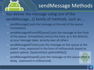 sendMessage Methods  You deliver the message using one of the sendMessage...() family of methods, such as …  sendMessage() puts the message at the end of the queue immediately  sendMessageAtFrontOfQueue() puts the message at the front of the queue  immediately (versus the back, as is the default), so your message takes  priority over all others  sendMessageAtTime() puts the message on the queue at the stated  time, expressed in the form of milliseconds based on system uptime  (SystemClock.uptimeMillis())  sendMessageDelayed() puts the message on the queue after a delay,  expressed in milliseconds  