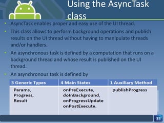 Using the AsyncTask class AsyncTask enables proper and easy use of the UI thread.  This class allows to perform background operations and publish results on the UI thread without having to manipulate threads and/or handlers.  An asynchronous task is defined by a computation that runs on a background thread and whose result is published on the UI thread.  An asynchronous task is defined by  