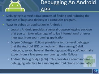 Debugging An Android APP Debugging is a methodical process of finding and reducing the number of bugs and defects in a computer program. Ways to debug an application in Android : Logcat : Android provides a general-purpose logging package that you can take advantage of to log informational or error messages from your running application Eclipse Debugger: Eclipse provides a source-level debugger that the Android SDK connects with the running Dalvik bytecode, so you have all the debug capability you’d normally expect from a Java program running under Eclipse. Android Debug Bridge (adb) : This provides a command-line debugging interface to a running Android phone or emulator 