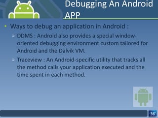 Debugging An Android APP Ways to debug an application in Android : DDMS : Android also provides a special window-oriented debugging environment custom tailored for Android and the Dalvik VM. Traceview : An Android-specific utility that tracks all the method calls your application executed and the time spent in each method.  