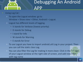 Debugging An Android APP Using Log Cat : To open the Logcat window: go to Window > Show view > Other, Android > Logcat. Logcat has different levels of logging.  V stands for Verbose (lowest priority) D stands for Debug I stand for Info W stands for Warning E stands for Error To use Logcat you have to import android.util.Log in your project. Then you can call the static class Log. You can also filter the Log for making it more clean: Click in the “+” sign of your Logcat window at the right side of screen, and add new Filter with tag name 
