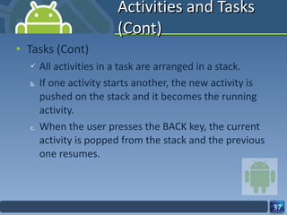Activities and Tasks (Cont) Tasks (Cont) All activities in a task are arranged in a stack. If one activity starts another, the new activity is pushed on the stack and it becomes the running activity. When the user presses the BACK key, the current activity is popped from the stack and the previous one resumes. 