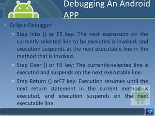 Debugging An Android APP Eclipse Debugger Step Into () or F5 key: The next expression on the currently-selected line to be executed is invoked, and execution suspends at the next executable line in the method that is invoked. Step Over () or F6 key: The currently-selected line is executed and suspends on the next executable line. Step Return () orF7 key: Execution resumes until the next return statement in the current method is executed, and execution suspends on the next executable line. 