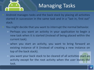 Managing Tasks Android manages tasks and the back stack by placing all activities started in succession in the same task and in a "last in, first out" stack. You might decide that you want to interrupt the normal behavior. Perhaps you want an activity in your application to begin a new task when it is started (instead of being placed within the current task). when you start an activity, you want to bring forward an existing instance of it (instead of creating a new instance on top of the back stack). you want your back stack to be cleared of all activities start an activity except for the root activity when the user leaves the task. 