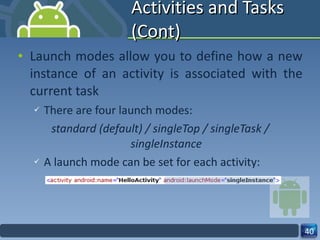 Activities and Tasks (Cont) Launch modes allow you to define how a new instance of an activity is associated with the current task There are four launch modes: standard (default) / singleTop / singleTask / singleInstance A launch mode can be set for each activity: 