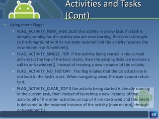 Activities and Tasks (Cont) Using Intent Flags : FLAG_ACTIVITY_NEW_TASK :Start the activity in a new task. If a task is already running for the activity you are now starting, that task is brought to the foreground with its last state restored and the activity receives the new intent in onNewIntent().  FLAG_ACTIVITY_SINGLE_TOP: If the activity being started is the current activity (at the top of the back stack), then the existing instance receives a call to onNewIntent(), instead of creating a new instance of the activity.  FLAG_ACTIVITY_NO_HISTORY : This flag implies that the called activity is not kept in the task’s stack. When navigating away, the user cannot return to it. FLAG_ACTIVITY_CLEAR_TOP If the activity being started is already running in the current task, then instead of launching a new instance of that activity, all of the other activities on top of it are destroyed and this intent is delivered to the resumed instance of the activity (now on top), through onNewIntent()).  