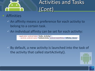 Activities and Tasks (Cont) Affinities An affinity means a preference for each activity to belong to a certain task. An individual affinity can be set for each activity: By default, a new activity is launched into the task of the activity that called startActivity(). 