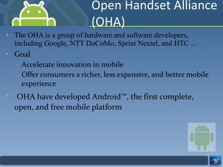 Open Handset Alliance (OHA) The OHA is a group of hardware and software developers, including Google, NTT DoCoMo, Sprint Nextel, and HTC … Goal  Accelerate innovation in mobile  Offer consumers a richer, less expensive, and better mobile experience OHA have developed Android™, the first complete, open, and free mobile platform 