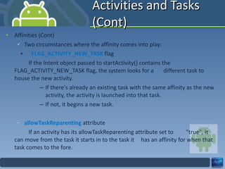 Activities and Tasks (Cont) Affinities (Cont) Two circumstances where the affinity comes into play: FLAG_ACTIVITY_NEW_TASK  flag If the Intent object passed to startActivity() contains the  FLAG_ACTIVITY_NEW_TASK flag, the system looks for a  different task to house the new activity. If there's already an existing task with the same affinity as the new activity, the activity is launched into that task. If not, it begins a new task. allowTaskReparenting  attribute If an activity has its allowTaskReparenting attribute set to  "true", it can move from the task it starts in to the task it  has an affinity for when that task comes to the fore. 
