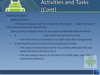 Activities and Tasks (Cont) Clearing the Stack Default Control   If the user leaves a task for a long time, the system  clears the task of all activities except the root activity. Some activity attributes that can be used to modify the default control: If  alwaysRetainTaskState  is set to the root activity of a task The task retains all activities in its stack even after a long period. If clearTaskOnLaunch is set to the root activity of a task The stack is cleared down to the root activity whenever the user leaves the task and returns to it. The user always returns to the task in its initial state, even after a momentary absence. 