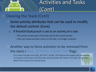 Activities and Tasks (Cont) Clearing the Stack (Cont) Some activity attributes that can be used to modify the default control: (Cont) If finishOnTaskLaunch is set to an activity of a task -  The activity remains part of the task only for the current session. - If the user leaves and then returns to the task, it no longer is present. Another way to force activities to be removed from the stack ( FLAG_ACTIVITY_CLEAR_TOP  flag): If an intent includes the FLAG_ACTIVITY_CLEAR_TOP flag and the target task already has an instance of the type of activity that should handle the intent in its stack, all activities above that instance are cleared away. 