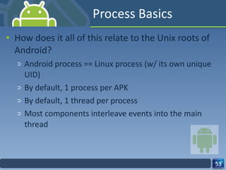 Process Basics How does it all of this relate to the Unix roots of Android? Android process == Linux process (w/ its own unique UID) By default, 1 process per APK By default, 1 thread per process Most components interleave events into the main thread  