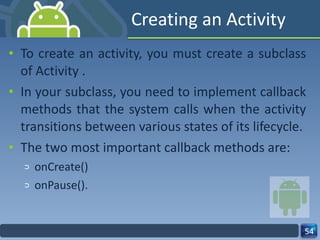 Creating an Activity To create an activity, you must create a subclass of Activity . In your subclass, you need to implement callback methods that the system calls when the activity transitions between various states of its lifecycle. The two most important callback methods are: onCreate() onPause(). 