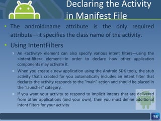 Declaring the Activity in Manifest File The android:name attribute is the only required attribute—it specifies the class name of the activity . Using IntentFilters An <activity> element can also specify various intent filters—using the <intent-filter> element—in order to declare how other application components may activate it. When you create a new application using the Android SDK tools, the stub activity that's created for you automatically includes an intent filter that declares the activity responds to the "main" action and should be placed in the "launcher" category. if you want your activity to respond to implicit intents that are delivered from other applications (and your own), then you must define additional intent filters for your activity 